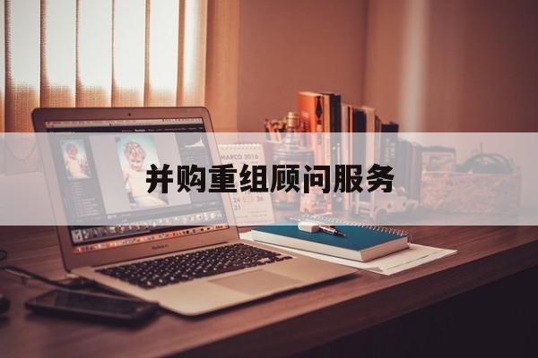 并购重组顾问服务(并购重组顾问主要包括协助咨询人进行什么)北屯市