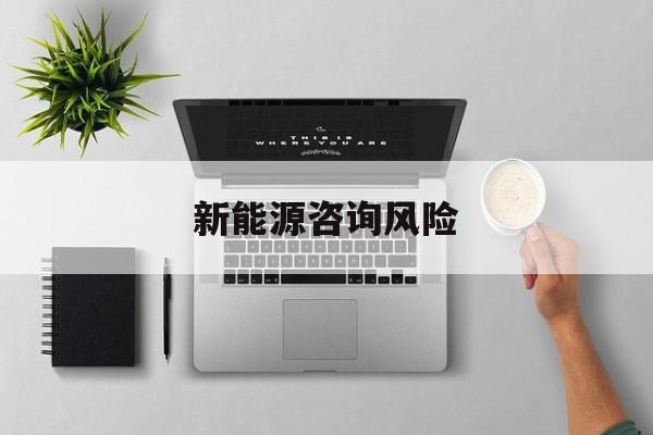 新能源咨询风险(新能源咨询公司经营范围)北屯市